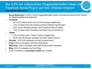 Nur 6,5% der untersuchten Fluggesellschaften haben ein
Facebook Social Plug-In auf Ihrer Website integriert.
Social Media Optimierung

   Social Bookmarks: 16,9% (13) der Fluggesellschaften haben Social Bookmarks auf Ihrer Website
    zur Weiterempfehlung eingebunden
   Facebook:
      35,1% (27) haben einen Link zu Ihrer Fanpage eingebunden
      1,3% (1) haben eine Fan-/Likebox auf Ihrer Website implementiert
      3,9% (3) der Websites verfügen über Facebook Share Funktion
      1,3% (1) bieten einen Facebook Like Button auf der Website an
   Twitter:
      3,9% (3) haben einen „Tweet it“-Button eingebunden
      26,0% (20) der Airlines verweisen auf ihren Twitter-Account
   Youtube: 10,4% (8) verweisen auf ihren Youtube-Kanal
   Flickr: 2,6% (2) verweisen auf ihren Flickr-Kanal
   RSS-Feed: 13,0% (10) bieten einen RSS-Feed auf Ihrer Startseite
   Blog: 2,6% (2) verweisen auf ihren Blog
   1,3% (1) verlinken zu sonstigen Profilen wie LinkedIn




04.04.2011                            Social Media bei Airlines:                             16
              Vorabuntersuchung zur TOUROM-Studie 2011: Social Media in der Reisebranche
 