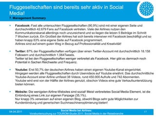 Fluggesellschaften sind bereits sehr aktiv in Social
Media!
7. Management Summary

   Facebook: Fast alle untersuchten Fluggesellschaften (90,9%) sind mit einer eigenen Seite und
    durchschnittlich 42.679 Fans auf Facebook vertreten. Viele der Airlines nutzen den
    Kommunikationskanal allerdings noch unzureichend und so liegen die letzen 5 Beiträge im Schnitt
    7 Wochen zurück. Ein Großteil der Airlines hat sich bereits intensiver mit Facebook beschäftigt und so
    haben knapp 63% eine eigene Seite auf Facebook programmiert.
    Airlines sind auf einem guten Weg in Bezug auf Professionalität und Kreativität!

   Twitter: 87% der Fluggesellschaften verfügen über einen Twitter-Account mit durchschnittlich 18.158
    Followern und durchschnittlich 1.064Tweets.
    Twitter ist bei den Fluggesellschaften weniger verbreitet als Facebook. Hier gibt es demnach noch
    Potential in Sachen Reichweite und Frequenz.

   Youtube: Erst 50,7% der deutschen Airlines haben einen eigenen Youtube-Kanal eingerichtet.
    Hingegen werden alle Fluggesellschaften durch Uservideos auf Youtube erwähnt. Das durchschnittliche
    Youtube-Account einer Airline umfasst 38 Videos, rund 450.000 Aufrufe und 742 Abonnenten.
    Youtube wird erst von der Hälfte der Airlines genutzt, obschon Videos eine gute Verkaufsunterstützung
    bieten können.

   Website: Die wenigsten Airline-Websites sind sozial! Meist verbreitetes Social Media Element, ist die
    Einbindung eines Link zur eigenen Fanpage (35,1%).
    Nur knapp 3% verweisen auf einen eigenen Blog, obwohl Blogs sehr gute Möglichkeiten zur
    Kundenbindung und generischen Suchmaschinenoptimierung bieten!

04.04.2011                            Social Media bei Airlines:                                    17
              Vorabuntersuchung zur TOUROM-Studie 2011: Social Media in der Reisebranche
 