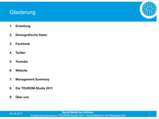 Gliederung

1.   Einleitung

2.   Demografische Daten

3.   Facebook

4.   Twitter

5.   Youtube

6.   Website

7.   Management Summary

8.   Die TOUROM-Studie 2011

9.   Über uns




04.04.2011                              Social Media bei Airlines:                           2
                Vorabuntersuchung zur TOUROM-Studie 2011: Social Media in der Reisebranche
 