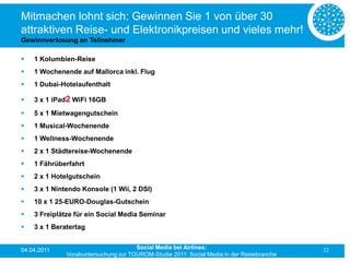 Mitmachen lohnt sich: Gewinnen Sie 1 von über 30
attraktiven Reise- und Elektronikpreisen und vieles mehr!
Gewinnverlosung an Teilnehmer

   1 Kolumbien-Reise
   1 Wochenende auf Mallorca inkl. Flug
   1 Dubai-Hotelaufenthalt

   3 x 1 iPad2 WiFi 16GB
   5 x 1 Mietwagengutschein
   1 Musical-Wochenende
   1 Wellness-Wochenende
   2 x 1 Städtereise-Wochenende
   1 Fährüberfahrt
   2 x 1 Hotelgutschein
   3 x 1 Nintendo Konsole (1 Wii, 2 DSI)
   10 x 1 25-EURO-Douglas-Gutschein
   3 Freiplätze für ein Social Media Seminar
   3 x 1 Beratertag


04.04.2011                            Social Media bei Airlines:                           22
              Vorabuntersuchung zur TOUROM-Studie 2011: Social Media in der Reisebranche
 