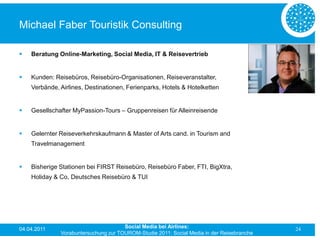 Michael Faber Touristik Consulting

   Beratung Online-Marketing, Social Media, IT & Reisevertrieb


   Kunden: Reisebüros, Reisebüro-Organisationen, Reiseveranstalter,
    Verbände, Airlines, Destinationen, Ferienparks, Hotels & Hotelketten


   Gesellschafter MyPassion-Tours – Gruppenreisen für Alleinreisende


   Gelernter Reiseverkehrskaufmann & Master of Arts cand. in Tourism and
    Travelmanagement


   Bisherige Stationen bei FIRST Reisebüro, Reisebüro Faber, FTI, BigXtra,
    Holiday & Co, Deutsches Reisebüro & TUI




04.04.2011                            Social Media bei Airlines:                           24
              Vorabuntersuchung zur TOUROM-Studie 2011: Social Media in der Reisebranche
 
