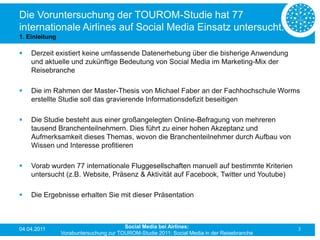 Die Voruntersuchung der TOUROM-Studie hat 77
internationale Airlines auf Social Media Einsatz untersucht.
1. Einleitung

   Derzeit existiert keine umfassende Datenerhebung über die bisherige Anwendung
    und aktuelle und zukünftige Bedeutung von Social Media im Marketing-Mix der
    Reisebranche

   Die im Rahmen der Master-Thesis von Michael Faber an der Fachhochschule Worms
    erstellte Studie soll das gravierende Informationsdefizit beseitigen

   Die Studie besteht aus einer großangelegten Online-Befragung von mehreren
    tausend Branchenteilnehmern. Dies führt zu einer hohen Akzeptanz und
    Aufmerksamkeit dieses Themas, wovon die Branchenteilnehmer durch Aufbau von
    Wissen und Interesse profitieren

   Vorab wurden 77 internationale Fluggesellschaften manuell auf bestimmte Kriterien
    untersucht (z.B. Website, Präsenz & Aktivität auf Facebook, Twitter und Youtube)

   Die Ergebnisse erhalten Sie mit dieser Präsentation



04.04.2011                              Social Media bei Airlines:                           3
                Vorabuntersuchung zur TOUROM-Studie 2011: Social Media in der Reisebranche
 