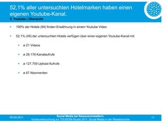 52,1% aller untersuchten Hotelmarken haben einen
eigenen Youtube-Kanal.
5. Youtube | Übersicht

   100% der Hotels (94) finden Erwähnung in einem Youtube Video

   52,1% (49) der untersuchten Hotels verfügen über einen eigenen Youtube-Kanal mit:

         ø 21 Videos

         ø 28.176 Kanalaufrufe

         ø 127.759 Upload Aufrufe

         ø 67 Abonnenten




05.04.2011                        Social Media bei Reiseveranstaltern:                      13
               Vorabuntersuchung zur TOUROM-Studie 2011: Social Media in der Reisebranche
 