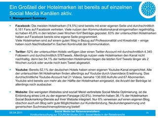 Ein Großteil der Hotelmarken ist bereits auf einzelnen
Social Media Kanälen aktiv.
7. Management Summary

   Facebook: Die meisten Hotelmarken (74,5%) sind bereits mit einer eigenen Seite und durchschnittlich
    6.161 Fans auf Facebook vertreten. Viele nutzen den Kommunikationskanal einigermaßen regelmäßig,
    so haben 45,8% in den letzten zwei Wochen fünf Beiträge gepostet. 63% der untersuchten Hotelmarken
    haben auf Facebook bereits eine eigene Seite programmiert.
    Viele Hotelmarken sind auf einem guten Weg in Bezug auf Professionalität und Kreativität – einige
    haben noch Nachholbedarf in Sachen Kontinuität der Kommunikation.

   Twitter: 52% der untersuchten Hotels verfügen über einen Twitter-Account mit durchschnittlich 4.345
    Followern und durchschnittlich 578Tweets. Allerdings nutzen viele Hotelmarken den Kanal nicht
    nachhaltig, denn bei 54,1% der twitternden Hotelmarken liegen die letzten fünf Tweets länger als 2
    Wochen zurück oder wurde noch kein Tweet abgesetzt.

   Youtube: Bereits 52,1% der deutschen Hotels haben einen eigenen Youtube-Kanal eingerichtet. Alle
    der untersuchten 94 Hotelmarken finden allerdings auf Youtube durch Uservideos Erwähnung. Das
    durchschnittliche Youtube-Account hat 21 Videos, beinahe 130.000 Aufrufe und 67 Abonnenten.
    Youtube wird bereits von mehr als der Hälfte der Hotelmarken eingesetzt, die Anzahl der Beiträge ist
    allerdings noch ausbaubar.

   Website: Die wenigsten Websites sind sozial! Meist verbreitete Social Media Optimierung, ist die
    Einbindung eines Link zu der eigenen Fanpage (42,6%). Immerhin haben 36,1% der Hotelmarken
    Social Bookmarking-Dienste auf ihrer Website integriert. Nur 6% verweisen auf einen eigenen Blog,
    obschon auch ein Blog sehr gute Möglichkeiten zur Kundenbindung, Neukundengewinnung und
    generischen Suchmaschinenoptimierung bietet!
05.04.2011                       Social Media bei Reiseveranstaltern:                              16
              Vorabuntersuchung zur TOUROM-Studie 2011: Social Media in der Reisebranche
 