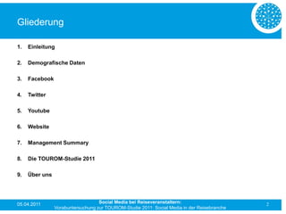 Gliederung

1.   Einleitung

2.   Demografische Daten

3.   Facebook

4.   Twitter

5.   Youtube

6.   Website

7.   Management Summary

8.   Die TOUROM-Studie 2011

9.   Über uns




05.04.2011                         Social Media bei Reiseveranstaltern:                      2
                Vorabuntersuchung zur TOUROM-Studie 2011: Social Media in der Reisebranche
 