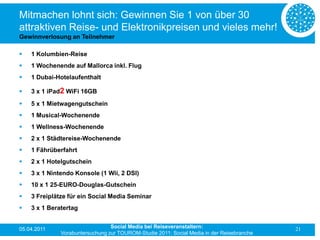 Mitmachen lohnt sich: Gewinnen Sie 1 von über 30
attraktiven Reise- und Elektronikpreisen und vieles mehr!
Gewinnverlosung an Teilnehmer

   1 Kolumbien-Reise
   1 Wochenende auf Mallorca inkl. Flug
   1 Dubai-Hotelaufenthalt

   3 x 1 iPad2 WiFi 16GB
   5 x 1 Mietwagengutschein
   1 Musical-Wochenende
   1 Wellness-Wochenende
   2 x 1 Städtereise-Wochenende
   1 Fährüberfahrt
   2 x 1 Hotelgutschein
   3 x 1 Nintendo Konsole (1 Wii, 2 DSI)
   10 x 1 25-EURO-Douglas-Gutschein
   3 Freiplätze für ein Social Media Seminar
   3 x 1 Beratertag


05.04.2011                       Social Media bei Reiseveranstaltern:                      21
              Vorabuntersuchung zur TOUROM-Studie 2011: Social Media in der Reisebranche
 