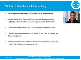 Michael Faber Touristik Consulting

   Beratung Online-Marketing, Social Media, IT & Reisevertrieb


   Kunden: Reisebüros, Reisebüro-Organisationen, Reiseveranstalter,
    Verbände, Airlines, Destinationen, Ferienparks, Hotels & Hotelketten


   Gesellschafter MyPassion-Tours – Gruppenreisen für Alleinreisende


   Gelernter Reiseverkehrskaufmann & Master of Arts cand. in Tourism and
    Travelmanagement


   Bisherige Stationen bei FIRST Reisebüro, Reisebüro Faber, FTI, BigXtra,
    Holiday & Co, Deutsches Reisebüro & TUI




05.04.2011                       Social Media bei Reiseveranstaltern:                      23
              Vorabuntersuchung zur TOUROM-Studie 2011: Social Media in der Reisebranche
 