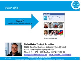 Vielen Dank



               KLICK
    „facebook.com/TouristikConsulting“




                           Michael Faber Touristik Consulting
                           56288 Kastellaun | Johann-Sebastian-Bach-Straße 9
                           60322 Frankfurt | Wolfsgangstrasse 90
                           Mobil: 0171 / 57 34 007 |Telefon: 069 / 24 75 38 55
                           faber@touristikconsulting.de | www.TouristikConsulting.de
05.04.2011                       Social Media bei Reiseveranstaltern:                      26
              Vorabuntersuchung zur TOUROM-Studie 2011: Social Media in der Reisebranche
 