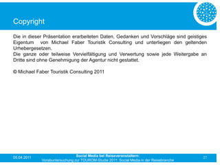 Copyright
Die in dieser Präsentation erarbeiteten Daten, Gedanken und Vorschläge sind geistiges
Eigentum von Michael Faber Touristik Consulting und unterliegen den geltenden
Urhebergesetzen.
Die ganze oder teilweise Vervielfältigung und Verwertung sowie jede Weitergabe an
Dritte sind ohne Genehmigung der Agentur nicht gestattet.

© Michael Faber Touristik Consulting 2011




05.04.2011                      Social Media bei Reiseveranstaltern:                      27
             Vorabuntersuchung zur TOUROM-Studie 2011: Social Media in der Reisebranche
 