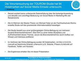 Die Voruntersuchung der TOUROM-Studie hat 94
Hotelmarken auf Social Media Einsatz untersucht.
1. Einleitung

   Derzeit existiert keine umfassende Datenerhebung über die bisherige Anwendung
    und aktuelle und zukünftige Bedeutung von Social Media im Marketing-Mix der
    Reisebranche

   Die im Rahmen der Master-Thesis von Michael Faber an der Fachhochschule Worms
    erstellte Studie soll das gravierende Informationsdefizit beseitigen

   Die Studie besteht aus einer großangelegten Online-Befragung von mehreren
    tausend Branchenteilnehmern. Dies führt zu einer hohen Akzeptanz und
    Aufmerksamkeit dieses Themas, wovon die Branchenteilnehmer durch Aufbau von
    Wissen und Interesse profitieren

   Im Vorhinein der Online-Befragung wurden 94 Hotelmarken, mit Sitz in D-A-CH,
    manuell auf bestimmte Kriterien untersucht (z.B. Website, Präsenz & Aktivität auf
    Facebook, Twitter und Youtube)

   Die Ergebnisse erhalten Sie mit dieser Präsentation


05.04.2011                         Social Media bei Reiseveranstaltern:                      3
                Vorabuntersuchung zur TOUROM-Studie 2011: Social Media in der Reisebranche
 
