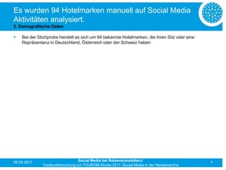 Es wurden 94 Hotelmarken manuell auf Social Media
Aktivitäten analysiert.
2. Demografische Daten

   Bei der Stichprobe handelt es sich um 94 bekannte Hotelmarken, die ihren Sitz oder eine
    Repräsentanz in Deutschland, Österreich oder der Schweiz haben




05.04.2011                       Social Media bei Reiseveranstaltern:                         4
              Vorabuntersuchung zur TOUROM-Studie 2011: Social Media in der Reisebranche
 