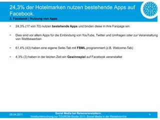 24,3% der Hotelmarken nutzen bestehende Apps auf
Facebook.
3. Facebook | Nutzung von Apps

   24,3% (17 von 70) nutzen bestehende Apps und binden diese in ihre Fanpage ein

   Dies sind vor allem Apps für die Einbindung von YouTube, Twitter und Umfragen oder zur Veranstaltung
    von Wettbewerben

   61,4% (43) haben eine eigene Seite-Tab mit FBML programmiert (z.B. Welcome-Tab)

   4,3% (3) haben in der letzten Zeit ein Gewinnspiel auf Facebook veranstaltet




05.04.2011                       Social Media bei Reiseveranstaltern:                            9
              Vorabuntersuchung zur TOUROM-Studie 2011: Social Media in der Reisebranche
 
