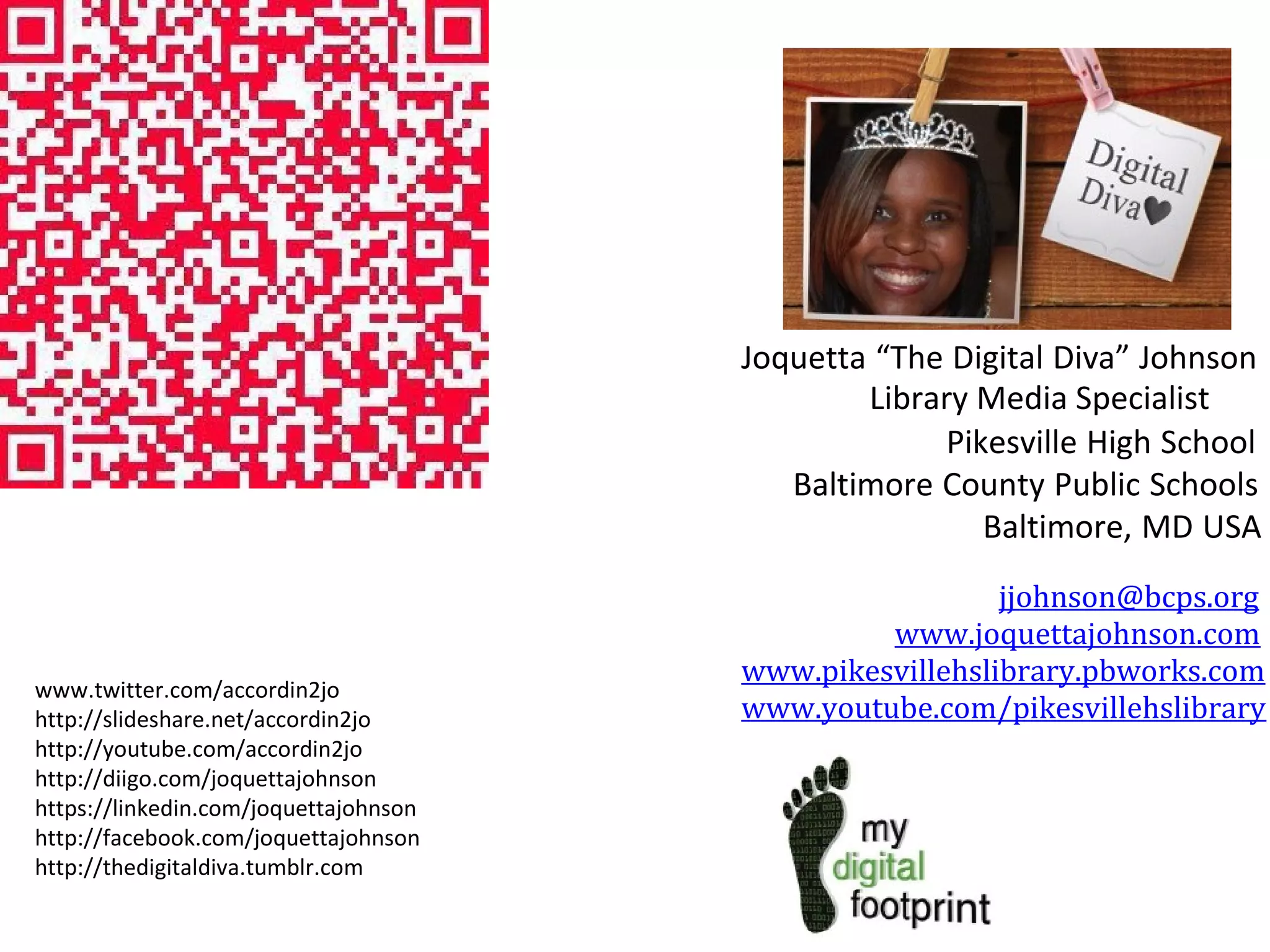Joquetta “The Digital Diva” Johnson
Library Media Specialist
Pikesville High School
Baltimore County Public Schools
Baltimore, MD USA

www.twitter.com/accordin2jo
http://slideshare.net/accordin2jo
http://youtube.com/accordin2jo
http://diigo.com/joquettajohnson
https://linkedin.com/joquettajohnson
http://facebook.com/joquettajohnson
http://thedigitaldiva.tumblr.com

jjohnson@bcps.org
www.joquettajohnson.com
www.pikesvillehslibrary.pbworks.com
www.youtube.com/pikesvillehslibrary

 