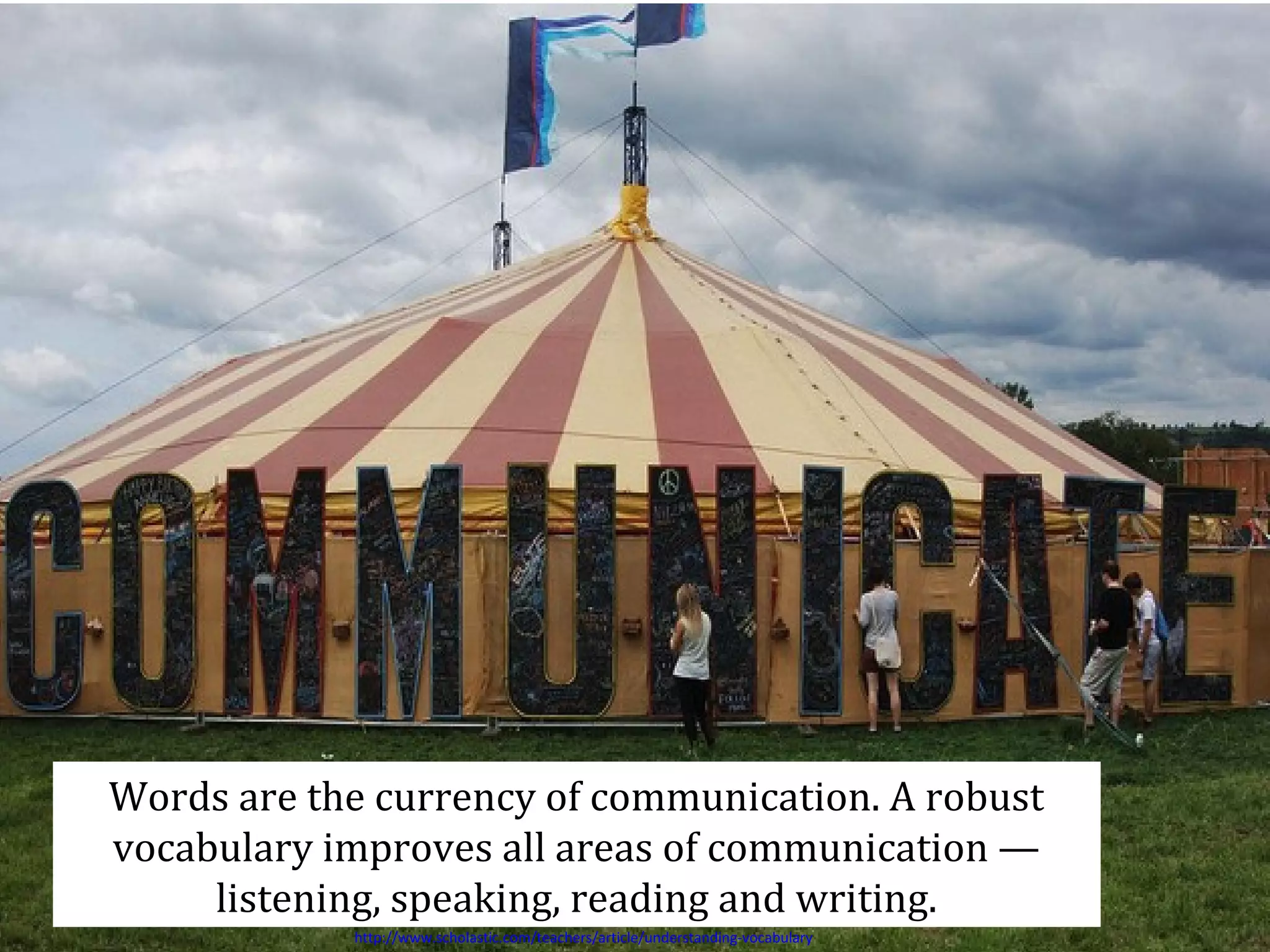 Words are the currency of communication. A robust
vocabulary improves all areas of communication —
listening, speaking, reading and writing.
http://www.scholastic.com/teachers/article/understanding-vocabulary

 