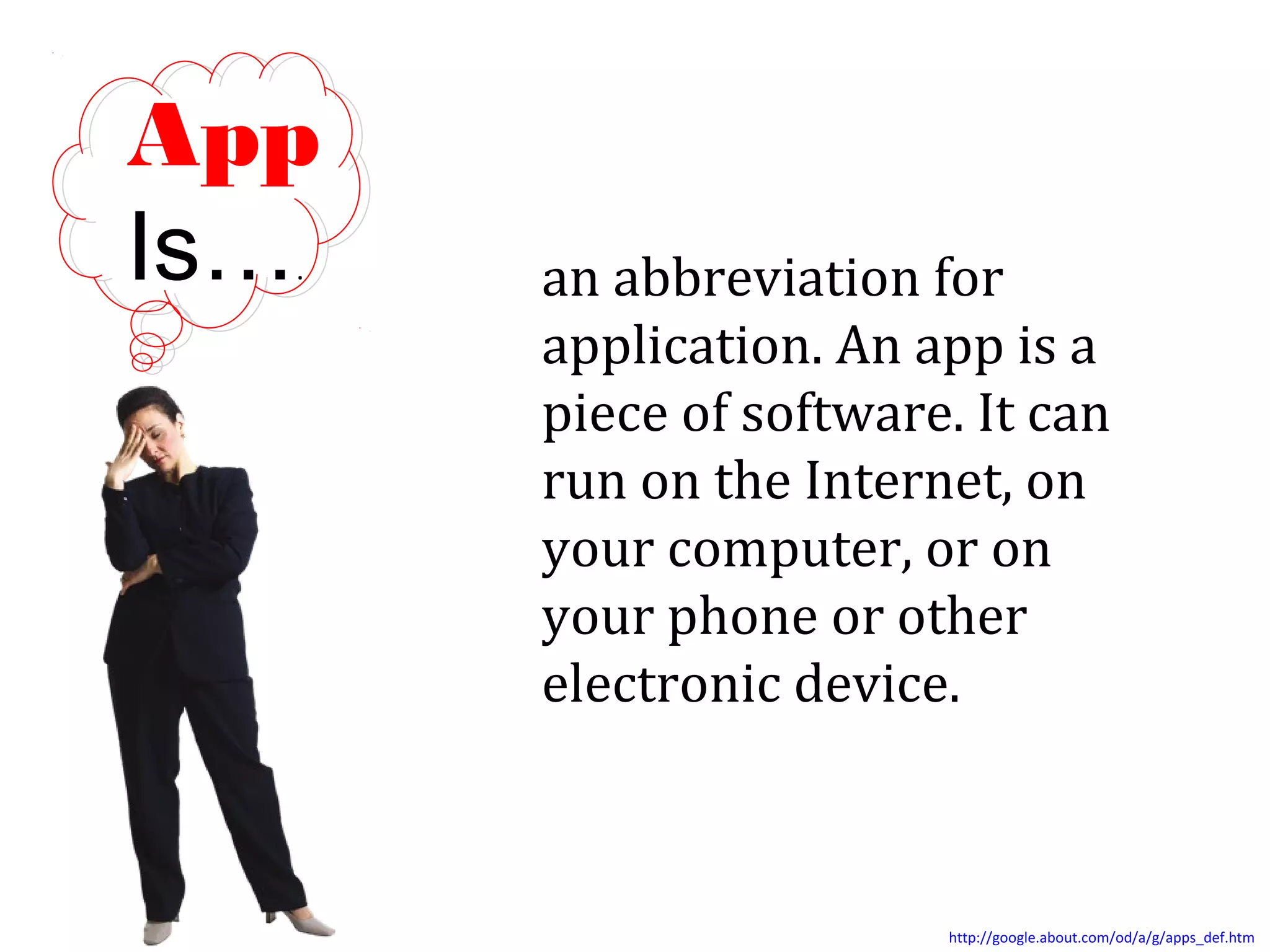 App
Is…
.

an abbreviation for
application. An app is a
piece of software. It can
run on the Internet, on
your computer, or on
your phone or other
electronic device.

http://google.about.com/od/a/g/apps_def.htm

 