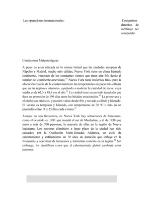 Las operaciones internacionales:                                              Costumbres
                                                                             derechos de
                                                                             aterrizaje del
                                                                             aeropuerto.




Condiciones Meteorológicas

A pesar de estar ubicada en la misma latitud que las ciudades europeas de
Nápoles y Madrid, mucho más cálidas, Nueva York tiene un clima húmedo
continental, resultado de los constantes vientos que traen aire frío desde el
interior del continente americano.31 Nueva York tiene inviernos fríos, pero la
ubicación costera de la ciudad mantiene las temperaturas un poco más cálidas
que en las regiones interiores, ayudando a moderar la cantidad de nieve, cuya
media es de 63,5 a 88,9 cm al año.31 La ciudad tiene un período templado que
dura un promedio de 199 días entre las heladas estacionales.31 La primavera y
el otoño son erráticos, y pueden variar desde frío y nevado a cálido y húmedo.
El verano es templado y húmedo, con temperaturas de 30 °C o más en un
promedio entre 18 y 25 días cada verano.31

Aunque no son frecuentes, en Nueva York hay actuaciones de huracanes,
como el ocurrido en 1981 que inundó el sur de Manhattan, y el de 1938 que
mató a más de 700 personas, la mayoría de ellas en la región de Nueva
Inglaterra. Los patrones climáticos a largo plazo de la ciudad han sido
causados por la Oscilación Multi-Decadal Atlántica, un ciclo de
calentamiento y enfriamiento de 70 años de duración que influye en la
frecuencia y severidad de huracanes y tormentas costeras en la región.32 Sin
embargo, los científicos creen que el calentamiento global cambiará estos
patrones.
 