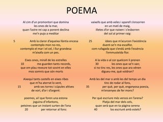 POEMA
Al cim d’un promontori que domina
les ones de la mar,
quan l’astre rei cap a ponent declina
me’n pujo a meditar
5 Amb la claror d’aqueixa llàntia encesa
contemplo mon no-res,
contemplo el mar i el cel, i llur grandesa
m’aixafa com un pes.
Eixes ones, mirall de les estrelles
10 me guarden tants records,
que em plau reveure tot sovint en elles
mos somnis que són morts
Aixequí tants castells en eixes ribes
que m’ha aterrat lo vent,
15 amb ses torres i cúpules altives
de vori, d’or i d’argent:
poemes, ai! que foren una estona
joguina d’infantons,
petxines que un instant surten de l’ona
20 per retornar al fons:
vaixells que amb veles i aparell s’ensorren
en un matí de maig,
illetes d’or que naixen i s’esborren
del sol al primer raig:
25 idees que m’acurcen l’existència
duent-se’n ma escalfor,
com rufagada que s’endú amb l’essència
l’emmusteïda flor.
A la vida o al cor quelcom li prenen
30 les ones que se’n van;
si no tinc res, les ones que ara vénen
digueu-me, què voldran?
Amb les del mar o amb les del temps un dia
tinc de rodar al fons,
35 per què, per què, enganyosa poesia,
m’ensenyes de fer mons?
Per què escriure més versos en l’arena?
Platja del mar dels cels,
quan serà que en ta pàgina serena
40 los escriuré amb estels?
 