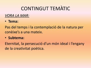 CONTINGUT TEMÀTIC
VORA LA MAR:
• Tema:
Pas del temps i la contemplació de la natura per
conèixe’s a una mateix.
• Subtema:
Eternitat, la persecució d’un món ideal i l’engany
de la creativitat poètica.
 