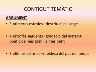 CONTIGUT TEMÀTIC
ARGUMENT
• 3 primeres estrofes descriu el paisatge
• 4 estrofes següents gradació del material
poètic de més gran i a més petit
• 3 últimes estrofes rapidesa del pas del temps
 
