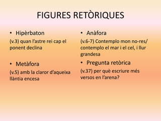 FIGURES RETÒRIQUES
• Hipèrbaton
(v.3) quan l’astre rei cap el
ponent declina
• Metàfora
(v.5) amb la claror d’aqueixa
llàntia encesa
• Anàfora
(v.6-7) Contemplo mon no-res/
contemplo el mar i el cel, i llur
grandesa
• Pregunta retòrica
(v.37) per què escriure més
versos en l’arena?
 