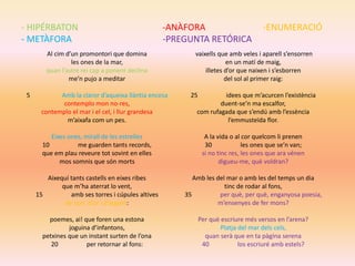 - HIPÉRBATON -ANÀFORA -ENUMERACIÓ
- METÀFORA -PREGUNTA RETÓRICA
Al cim d’un promontori que domina
les ones de la mar,
quan l’astre rei cap a ponent declina
me’n pujo a meditar
5 Amb la claror d’aqueixa llàntia encesa
contemplo mon no-res,
contemplo el mar i el cel, i llur grandesa
m’aixafa com un pes.
Eixes ones, mirall de les estrelles
10 me guarden tants records,
que em plau reveure tot sovint en elles
mos somnis que són morts
Aixequí tants castells en eixes ribes
que m’ha aterrat lo vent,
15 amb ses torres i cúpules altives
de vori, d’or i d’argent:
poemes, ai! que foren una estona
joguina d’infantons,
petxines que un instant surten de l’ona
20 per retornar al fons:
vaixells que amb veles i aparell s’ensorren
en un matí de maig,
illetes d’or que naixen i s’esborren
del sol al primer raig:
25 idees que m’acurcen l’existència
duent-se’n ma escalfor,
com rufagada que s’endú amb l’essència
l’emmusteïda flor.
A la vida o al cor quelcom li prenen
30 les ones que se’n van;
si no tinc res, les ones que ara vénen
digueu-me, què voldran?
Amb les del mar o amb les del temps un dia
tinc de rodar al fons,
35 per què, per què, enganyosa poesia,
m’ensenyes de fer mons?
Per què escriure més versos en l’arena?
Platja del mar dels cels,
quan serà que en ta pàgina serena
40 los escriuré amb estels?
 