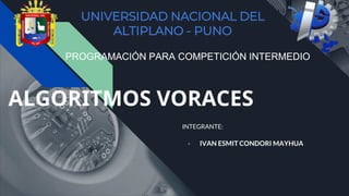 ALGORITMOS VORACES
INTEGRANTE:
- IVAN ESMIT CONDORI MAYHUA
UNIVERSIDAD NACIONAL DEL
ALTIPLANO - PUNO
PROGRAMACIÓN PARA COMPETICIÓN INTERMEDIO
 