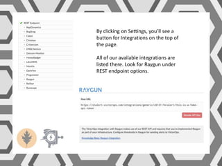 By clicking on Settings, you’ll see a
button for Integrations on the top of
the page.
All of our available integrations are
listed there. Look for Raygun under
REST endpoint options.
 