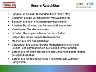 Unsere Ratschläge

• Fangen Sie klein an (besonders beim ersten Mal)
• Erkennen Sie die verschiedenen Motivationen an
• Schauen Sie nach Finanzierungsmöglichkeiten
• Arbeiten Sie während der Partnerschaft strategisch
• Vereinbaren Sie alle Interessen
• Schaffen Sie langanhaltende Partnerschaften
• Sorgen Sie für die nötigen Kompetenzen
• Machen Sie Ihre Absichten klar
• Verwenden Sie standardisierte Methoden (siehe nächste
  Lektion) und kommunizieren Sie viel mit Ihren Partnern
• Sorgen Sie für einen professionellen Umgang mit dem Thema
  geistigen Eigentum
• Sorgen Sie für das notwendige Training für alle wichtigen
  Fähigkeiten
 
