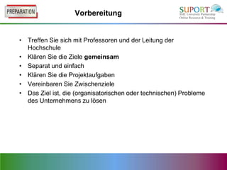 Vorbereitung


• Treffen Sie sich mit Professoren und der Leitung der
  Hochschule
• Klären Sie die Ziele gemeinsam
• Separat und einfach
• Klären Sie die Projektaufgaben
• Vereinbaren Sie Zwischenziele
• Das Ziel ist, die (organisatorischen oder technischen) Probleme
  des Unternehmens zu lösen
 