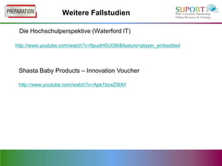 Weitere Fallstudien

 Die Hochschulperspektive (Waterford IT)

http://www.youtube.com/watch?v=9pudH0Ut38I&feature=player_embedded




 Shasta Baby Products – Innovation Voucher

 http://www.youtube.com/watch?v=Ape1boxZWAY
 