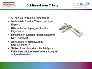 Schlüssel zum Erfolg



• Gehen Sie Probleme frühzeitig an
• Verhandeln Sie das Thema geistiges
  Eigentum
• Klären die Verfügungsrechte der
  Ergebnisse
• Entscheiden Sie sich für ein exklusives
  Nutzungsrecht
• Sorgen Sie für gleichwertige
  Ersatzleistungen
• Stellen Sie sicher, dass die Erträge im
  Falle einer erfolgreichen Vermarktung fair
  aufgeteilt werden
 