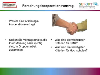 Forschungskooperationsvertrag



• Was ist ein Forschungs-
  kooperationsvertrag?




• Stellen Sie Vertragsinhalte, die   • Was sind die wichtigsten
  Ihrer Meinung nach wichtig           Kriterien für KMU?
  sind, in Gruppenarbeit             • Was sind die wichtigsten
  zusammen                             Kriterien für Hochschulen?
 
