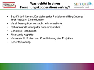 Was gehört in einen
          Forschungskooperationsvertrag?

• Begriffsdefinitionen, Darstellung der Parteien und Begründung
  ihrer Auswahl, Zielstellungen
• Vereinbarung über vertrauliche Informationen
• Rahmen und Umfang der Zusammenarbeit
• Benötigte Ressourcen
• Finanzielle Aspekte
• Verantwortlichkeiten und Koordinierung des Projektes
• Berichterstattung
 