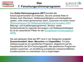 Das
        7. Forschungsrahmenprogramm

Das Siebte Rahmenprogramm (RP7) bündelt alle
forschungsverwandten EU-Initiativen, die eine zentrale Rolle im
Streben nach Wachstum, Wettbewerbsfähigkeit und Arbeitsplätzen
spielen, unter einem gemeinsamen Dach; zusammen mit einem neuen
Rahmenprogramm für Wettbewerbsfähigkeit und Innovation (CIP),
Bildungs- und Ausbildungsprogrammen, Struktur- sowie
Kohäsionsfonds für regionale Konvergenz und Wettbewerbsfähigkeit.
Es ist ein wesentlicher Pfeiler für den Europäischen Forschungsraum
(EFR).

Die weit gefassten Ziele des RP7 sind in vier Kategorien eingeteilt:
Zusammenarbeit, Ideen, Menschen und Kapazitäten. Für jede
Zielsetzung gibt es ein spezifisches Programm, abgestimmt auf die
Hauptbereiche der EU-Forschungspolitik. Alle spezifischen Programme
arbeiten zusammen, um die Bildung europäischer (wissenschaftlicher)
Exzellenzzentren zu unterstützen und zu begünstigen.
 