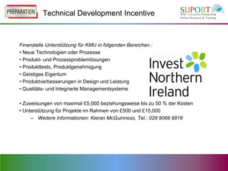 Technical Development Incentive



Finanzielle Unterstützung für KMU in folgenden Bereichen :
• Neue Technologien oder Prozesse
• Produkt- und Prozessproblemlösungen
• Produkttests, Produktgenehmigung
• Geistiges Eigentum
• Produktverbesserungen in Design und Leistung
• Qualitäts- und Integrierte Managementsysteme

• Zuweisungen von maximal £5,000 beziehungsweise bis zu 50 % der Kosten
• Unterstützung für Projekte im Rahmen von £500 und £15,000
     – Weitere Informationen: Kieran McGuinness, Tel.: 028 9069 8818
 