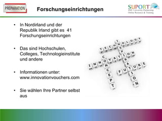Forschungseinrichtungen

• In Nordirland und der
  Republik Irland gibt es 41
  Forschungseinrichtungen

• Das sind Hochschulen,
  Colleges, Technologieinstitute
  und andere

• Informationen unter:
  www.innovationvouchers.com

• Sie wählen Ihre Partner selbst
  aus
 