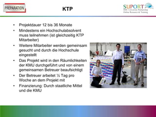KTP

•   Projektdauer 12 bis 36 Monate
•   Mindestens ein Hochschulabsolvent
    muss teilnehmen (ist gleichzeitig KTP
    Mitarbeiter)
•   Weitere Mitarbeiter werden gemeinsam
    gesucht und durch die Hochschule
    eingestellt
•   Das Projekt wird in den Räumlichkeiten
    der KMU durchgeführt und von einem
    gemeinsamen Betreuer beaufsichtigt
•   Der Betreuer arbeitet ½ Tag pro
    Woche an dem Projekt mit
•   Finanzierung: Durch staatliche Mittel
    und die KMU
 