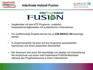 Intertrade Ireland Fusion




•   Vergleichbar mit dem KTP Programm, zusätzlich
    Kooperationsmöglichkeiten mit ausländischen Unternehmen

•   Für zwölfmonatige Projekte können bis zu £29,500/€33,150 beantragt
    werden

•   In Zusammenarbeit mit einer auf Ihre Ansprüche spezialisierten
    Hochschule und einem passenden Absolventen

•   Der Absolvent wird durch Sie beschäftigt und arbeitet mit Unterstützung
    der Hochschule und einem InterTradeIreland FUSION-Mitarbeiter
    während des Projektzeitraumes in Ihrem Unternehmen
 
