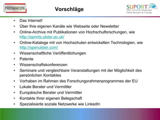 Vorschläge

•   Das Internet!
•   Über Ihre eigenen Kanäle wie Webseite oder Newsletter
•   Online-Archive mit Publikationen von Hochschulforschungen, wie
    http://eprints.ulster.ac.uk/
•   Online-Kataloge mit von Hochschulen entwickelten Technologien, wie
    http://openulster.com/
•   Wissenschaftliche Veröffentlichungen
•   Patente
•   Wissenschaftskonferenzen
•   Seminare und vergleichbare Veranstaltungen mit der Möglichkeit des
    persönlichen Kontaktes
•   Vorhaben im Rahmen des Forschungsrahmenprogrammes der EU
•   Lokale Berater und Vermittler
•   Europäische Berater und Vermittler
•   Kontakte Ihrer eigenen Belegschaft
•   Spezialisierte soziale Netzwerke wie LinkedIn
 