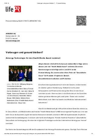 10.06.14 Vorbeugen und gesund bleiben? - - Pressemitteilung
www.lifepr.de/pressemitteilung/airnergy-ag/Vorbeugen-und-gesund-bleibenOE/478012/print 1/3
AIRNERGY AG
Wehrstraße 24 - 26
D 53773 Hennef
www.airnergy.com
v.l.n.r.: Prof. Dr. Dr. Wolfgang Holzgreve,
Vorstandsvorsitzender
Universitätsklinikum Bonn; Bianca Torrado
Hermo, Künstlerin; Dr. med. dent. Helmut B.
Engels, Grand Jury Präsident; Dr. Eckart
von Hirschhausen, Kabarettist; Markus
Berger, HMA-Initiator; Melanie Künzl,
Moderatorin (Foto: © Health Media Aw ard
International Ltd. / Klaus Voit)
Pressemitteilung BoxID: 478012 (AIRNERGY AG)
Vorbeugen und gesund bleiben?
Airnergy-Technologie für den Health Media Award nominiert
(lifepr) (Hennef, 25.03.2014) Schon zum siebten Mal in Folge wird in
diesem Jahr der "Health Media Award" verliehen. Die ersten
Nominierungen sind erfolgt und im Juni 2014 ist die
Preisverleihung. Die Juroren sehen ihren Preis als "Gesundheits-
Oscar" für Produkte / Projekte im Bereich
Gesundheitskommunikation und Prävention.
Eine Nominierung bedeutet noch nicht den Gewinn, ist aber bereits
ein Zeichen großer Anerkennung. Weltweit ist es für jeden
Schauspieler und Filmemacher eine große Ehre, für den Oscar
nominiert zu sein. Wenn es dann in die Endrunde um die Gunst des
kleinen goldenen Mannes geht, weiß jeder: "Dabei sein ist alles!
Meine Arbeit, mein Werk hat bereits viel öffentliche Aufmerksamkeit
bekommen."
Was für die Medienwelt gilt, trifft auf alle anderen Bereiche ebenso zu.
Im Gesundheits- und Medizinsektor zeichnet der "Health Media Award" (HMA) hervorragende Projekte aus. Und was
beim Oscar die Auszeichnung für den besten Newcomer darstellt, sind beim HMA die Spartenawards für jährlich
wechselnde Sonderkategorien. In diesem Jahr heißt eine Kategorie: "Holistic Health & Prevention" (Ganzheitliche
Gesundheit und Vorbeugung). Als einer der möglichen Preisträger wurde das Unternehmen Airnergy aus Hennef
nominiert.
Der Name der Sonderkategorie trifft den Einsatzbereich der Airnergy-Produkte sehr genau. Die High-Tech-Pioniere
 