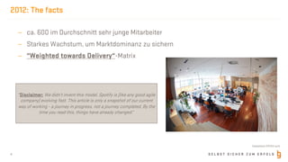 S E L B S T S I C H E R Z U M E R F O L G
2012: The facts
- ca. 600 im Durchschnitt sehr junge Mitarbeiter
- Starkes Wachstum, um Marktdominanz zu sichern
- “Weighted towards Delivery“-Matrix
4
“Disclaimer: We didn’t invent this model. Spotify is (like any good agile
company) evolving fast. This article is only a snapshot of our current
way of working - a journey in progress, not a journey completed. By the
time you read this, things have already changed.“
©dotshock @123rf.com
 