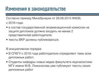 Изменения в законодательстве
Согласно приказу Минобрнауки от 29.06.2015 №636,
с 2016 года:
• в состав государственной экзаменационной комиссии на
защите дипломов должно входить не менее 2
представителей работодателя;
• тексты ВКР должны публиковаться.
В инициативном порядке
• В СПбГУ с 2016 года работодатели определяют темы всех
дипломных работ;
• Студенты кафедры новых медиа факультета журналистики
МГУ имени М.В. Ломоносова уже публикуют тексты своих
дипломных работ
 