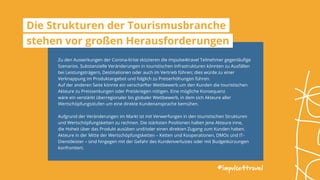 Zu den Auswirkungen der Corona-Krise skizzieren die impulse4travel Teilnehmer gegenläufige
Szenarios. Substanzielle Veränderungen in touristischen Infrastrukturen könnten zu Ausfällen
bei Leistungsträgern, Destinationen oder auch im Vertrieb führen; dies würde zu einer
Verknappung im Produktangebot und folglich zu Preiserhöhungen führen.
Auf der anderen Seite könnte ein verschärfter Wettbewerb um den Kunden die touristischen
Akteure zu Preissenkungen oder Preiskriegen nötigen. Eine mögliche Konsequenz
wäre ein verstärkt überregionaler bis globaler Wettbewerb, in dem sich Akteure aller
Wertschöpfungsstufen um eine direkte Kundenansprache bemühen.
Aufgrund der Veränderungen im Markt ist mit Verwerfungen in den touristischen Strukturen
und Wertschöpfungsketten zu rechnen. Die stärksten Positionen halten jene Akteure inne,
die Hoheit über das Produkt ausüben und/oder einen direkten Zugang zum Kunden haben.
Akteure in der Mitte der Wertschöpfungsketten – Ketten und Kooperationen, DMOs und IT-
Dienstleister – sind hingegen mit der Gefahr des Kundenverlustes oder mit Budgetkürzungen
konfrontiert.
#impulse4travel
Die Strukturen der Tourismusbranche
stehen vor großen Herausforderungen
 