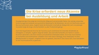 #impulse4travel
Die Krise erfordert neue Akzente
bei Ausbildung und Arbeit
Die gegenwärtige Krise prägt den touristischen Alltag auch auf personeller Ebene. Das ständig notwendige
Krisenmanagement bedeutet eine persönliche Belastung für die Mitarbeiter, die sich mit Überforderung und
Burnout konfrontiert sehen. Zugleich leidet die Motivation innerhalb der Belegschaft; nach monatelanger
Kurzarbeit steigt die Sorge, ob eine Rückkehr zu alter Produktivität gelingt.
Durch die langanhaltende Krise hat der Tourismus auch zunehmend mit sinkender Attraktivität als
Arbeitgeber zu kämpfen. Zugleich steigt die Gefahr, dass wertvolle Fachkräfte und Talente in andere
Branchen abwandern, die einen sicheren und attraktiven Arbeitsplatz bieten. Durch das neue Arbeiten
im Homeoffice sind Arbeitnehmer schließlich nicht mehr davon abhängig, ihren Arbeitsplatz mit dem
Betriebsstandort zu koppeln. Umgekehrt kann ein gelebtes „New Work“ eine Chance sein, neue Spezialisten
für die Tourismusbranche zu gewinnen.
 