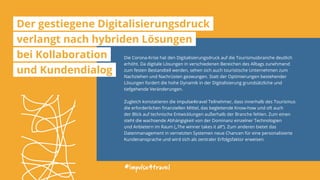 Die Corona-Krise hat den Digitalisierungsdruck auf die Tourismusbranche deutlich
erhöht. Da digitale Lösungen in verschiedenen Bereichen des Alltags zunehmend
zum festen Bestandteil werden, sehen sich auch touristische Unternehmen zum
Nachziehen und Nachrüsten gezwungen. Statt der Optimierungen bestehender
Lösungen fordert die hohe Dynamik in der Digitalisierung grundsätzliche und
tiefgehende Veränderungen.
Zugleich konstatieren die impulse4travel Teilnehmer, dass innerhalb des Tourismus
die erforderlichen finanziellen Mittel, das begleitende Know-how und oft auch
der Blick auf technische Entwicklungen außerhalb der Branche fehlen. Zum einen
steht die wachsende Abhängigkeit von der Dominanz einzelner Technologien
und Anbietern im Raum („The winner takes it all“). Zum anderen bietet das
Datenmanagement in vernetzten Systemen neue Chancen für eine personalisierte
Kundenansprache und wird sich als zentraler Erfolgsfaktor erweisen.
#impulse4travel
Der gestiegene Digitalisierungsdruck
verlangt nach hybriden Lösungen
bei Kollaboration
und Kundendialog
 