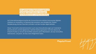 #impulse4travel
Auf Unternehmensebene brachte die Corona-Krise eine stärkere Nutzung des digitalen
Arbeitens im Homeoffice. Im Reisevertrieb entstehen neue Modelle der mobilen
Reiseberatung, die kein fixes Büro erfordern und den Kunden digital abholen.
Dieser Trend wirft unternehmensintern auch neue Herausforderungen auf. Veränderte
Bürostrukturen und die digitale bzw. hybride Arbeitsorganisation sind hier ebenso als
kritische Punkte zu nennen wie Konflikte zwischen jenen Mitarbeitern, die das Homeoffice
befürworten, und jenen, die dazu keine Möglichkeit haben.
Der gestiegene Digitalisierungsdruck
verlangt nach hybriden Lösungen
bei Kollaboration und Kundendialog
 