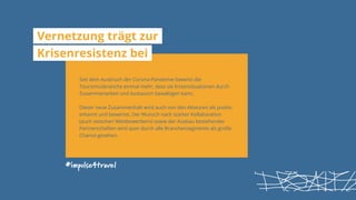 #impulse4travel
Vernetzung trägt zur
Krisenresistenz bei
Seit dem Ausbruch der Corona-Pandemie beweist die
Tourismusbranche einmal mehr, dass sie Krisensituationen durch
Zusammenarbeit und Austausch bewältigen kann.
Dieser neue Zusammenhalt wird auch von den Akteuren als positiv
erkannt und bewertet. Der Wunsch nach starker Kollaboration
(auch zwischen Wettbewerbern) sowie der Ausbau bestehender
Partnerschaften wird quer durch alle Branchensegmente als große
Chance gesehen.
 