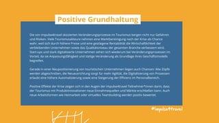 Die von impulse4travel skizzierten Veränderungsprozesse im Tourismus bergen nicht nur Gefahren
und Risiken. Viele Tourismusakteure nehmen eine Marktbereinigung nach der Krise als Chance
wahr, weil sich durch höhere Preise und eine gestiegene Rentabilität die Wirtschaftlichkeit der
verbleibenden Unternehmen sowie das Qualitätsniveau der gesamten Branche verbessern wird.
Start-ups und stark digitalisierte Unternehmen sehen sich wiederum bei Veränderungsprozessen im
Vorteil, da sie Anpassungsfähigkeit und stetige Veränderung als Grundlage ihres Geschäftsmodells
begreifen.
Gerade in einer Neupositionierung von touristischen Unternehmen liegen auch Chancen: Alte Zöpfe
werden abgeschnitten, die Neuausrichtung sorgt für mehr Agilität, die Digitalisierung von Prozessen
erlaubt eine höhere Automatisierung sowie eine Steigerung der Effizienz im Personalbereich.
Positive Effekte der Krise zeigen sich in den Augen der impulse4travel Teilnehmer*innen darin, dass
der Tourismus mit Produktinnovationen neue Einnahmequellen und Märkte erschließen kann. Auch
neue Arbeitsformen wie Heimarbeit oder virtuelles Teambuilding werden positiv bewertet.
#impulse4travel
Positive Grundhaltung
 