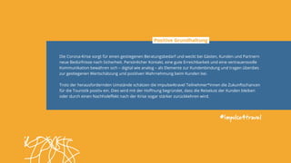 #impulse4travel
Die Corona-Krise sorgt für einen gestiegenen Beratungsbedarf und weckt bei Gästen, Kunden und Partnern
neue Bedürfnisse nach Sicherheit. Persönlicher Kontakt, eine gute Erreichbarkeit und eine vertrauensvolle
Kommunikation bewähren sich – digital wie analog – als Elemente zur Kundenbindung und tragen überdies
zur gestiegenen Wertschätzung und positiven Wahrnehmung beim Kunden bei.
Trotz der herausfordernden Umstände schätzen die impulse4travel Teilnehmer*innen die Zukunftschancen
für die Touristik positiv ein. Dies wird mit der Hoffnung begründet, dass die Reiselust der Kunden bleiben
oder durch einen Nachholeffekt nach der Krise sogar stärker zurückkehren wird.
Positive Grundhaltung
 