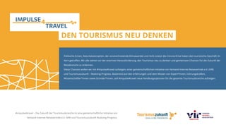 Politische Krisen, Naturkatastrophen, der voranschreitende Klimawandel und nicht zuletzt die Corona-Krise haben das touristische Geschäft im
Kern getroffen. Wir alle stehen vor der enormen Herausforderung, den Tourismus neu zu denken und gemeinsam Chancen für die Zukunft der
Reisebranche zu erkennen.
Diese Chancen wollen wir mit #impulse4travel aufzeigen, einer gemeinschaftlichen Initiative von Verband Internet Reisevertrieb e.V. (VIR)
und Tourismuszukunft – Realizing Progress. Basierend auf den Erfahrungen und dem Wissen von Expert*innen, Führungskräften,
Wissenschaftler*innen sowie Gründer*innen, soll #impulse4travel neue Handlungsoptionen für die gesamte Tourismusbranche aufzeigen.
DEN TOURISMUS NEU DENKEN
#impulse4travel – Die Zukunft der Tourismusbranche ist eine gemeinschaftliche Initiative von
Verband Internet Reisevertrieb e.V. (VIR) und Tourismuszukunft Realizing Progress.
 